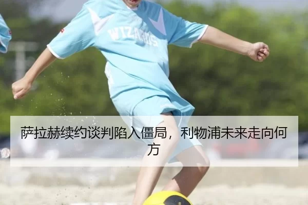 萨拉赫续约谈判陷入僵局，利物浦未来走向何方