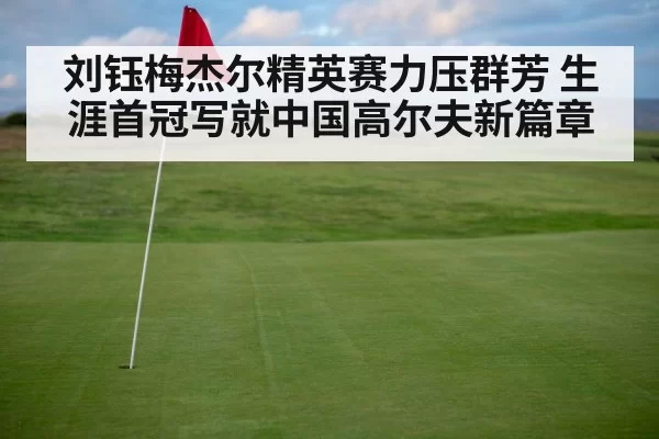 刘钰梅杰尔精英赛力压群芳 生涯首冠写就中国高尔夫新篇章