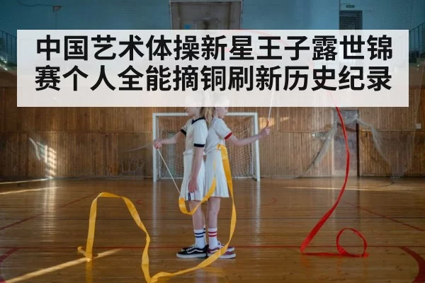中国艺术体操新星王子露世锦赛个人全能摘铜刷新历史纪录