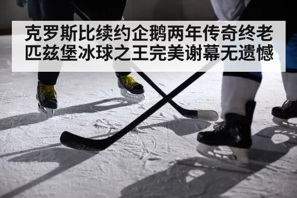 克罗斯比续约企鹅两年传奇终老匹兹堡冰球之王完美谢幕无遗憾